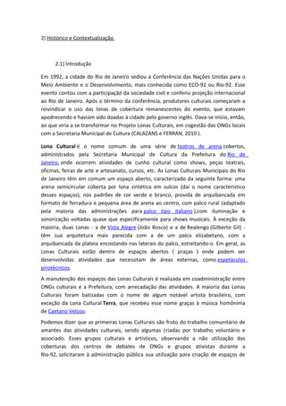 2) Histórico e Contextualização



      2.1) Introdução

Em 1992, a cidade do Rio de Janeiro sediou a Conferência das Nações Unidas para o
Meio Ambiente e o Desenvolvimento, mais conhecida como ECO-92 ou Rio-92. Esse
evento contou com a participação da sociedade civil e conferiu projeção internacional
ao Rio de Janeiro. Após o término da conferência, produtores culturais começaram a
reivindicar o uso das lonas de cobertura remanescentes do evento, que estavam
apodrecendo e haviam sido doadas à cidade pelo governo inglês. Dava-se início, então,
ao que viria a se transformar no Projeto Lonas Culturais, em cogestão das ONGs locais
com a Secretaria Municipal de Cultura (CALAZANS e FERRAN, 2010 ).

Lona Cultural é o nome comum de uma série de teatros de arena cobertos,
administrados pela Secretaria Municipal de Cultura da Prefeitura do Rio de
Janeiro, onde ocorrem atividades de cunho cultural como shows, peças teatrais,
oficinas, feiras de arte e artesanato, cursos, etc. As Lonas Culturais Municipais do Rio
de Janeiro têm em comum um espaço aberto, caracterizado da seguinte forma: uma
arena semicircular coberta por lona sintética em sulcos (daí o nome característico
desses espaços), nos padrões de cor verde e branco, provida de arquibancada em
formato de ferradura e pequena área de arena ao centro, com palco rural (adaptado
pela maioria das administrações para palco tipo italiano ),com iluminação e
sonorização voltadas quase que especificamente para shows musicais. À exceção da
maioria, duas Lonas - a de Vista Alegre (João Bosco) e a de Realengo (Gilberto Gil) -
têm sua arquitetura mais parecida com a de um palco elizabetano, com a
arquibancada da plateia encostando nas laterais do palco, estreitando-o. Em geral, as
Lonas Culturais estão dentro de espaços abertos ( praças ) onde podem ser
desenvolvidas atividades que necessitam de áreas externas, como espetáculos
pirotécnicos.
A manutenção dos espaços das Lonas Culturais é realizada em coadministração entre
ONGs culturais e a Prefeitura, com arrecadação das atividades. A maioria das Lonas
Culturais foram batizadas com o nome de algum notável artista brasileiro, com
exceção da Lona Cultural Terra, que recebeu esse nome graças à música homônima
de Caetano Veloso.
Podemos dizer que as primeiras Lonas Culturais são fruto do trabalho comunitário de
amantes das atividades culturais, sendo algumas criadas por trabalho voluntário e
associado. Esses grupos culturais e artísticos, observando a não utilização das
coberturas dos centros de debates de ONGs e grupos ativistas durante a
Rio-92, solicitaram à administração pública sua utilização para criação de espaços de
 