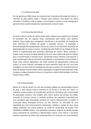 2.2.1) Natureza da ação

Por ser gerido por ONGs locais em conjunto com a Secretaria Municipal de Cultura, a
natureza da ação pública sobre o Projeto Lonas Culturais está dentro da esfera
municipal. A Prefeitura cede o espaço à comunidade e constrói a Lona, entregando-a
posteriormente à administração dos representantes culturais locais.



          2.2.2) Descrição das Políticas

As Lonas Culturais no Rio de Janeiro foram ações coletivas que surgiram por iniciativa
da sociedade civil. Em seguida, foram incorporadas pelo Estado como políticas
públicas. Foram ações que conseguiram transformar a perversidade da condição de
estar acêntrico em modelos de gestão e produção cultural. A ampliação e
descentralização dos equipamentos urbanos de cultura é uma das bases da política de
democratização do acesso à cultura, estabelecida pela Prefeitura da Cidade do Rio de
Janeiro e implementada pela Secretaria Municipal de Cultura. Nesse contexto, o
projeto Lonas Culturais foi desenvolvido há 19 anos como política de governo voltada
para a transformação e inclusão social. Garantindo acesso irrestrito e permanente a
toda manifestação cultural, formando novas plateias e revitalizando nas Zonas Norte e
Oeste áreas urbanas degradadas, até então carentes de equipamentos urbanos de
cultura, as Lonas Culturais consolidam-se como elemento capaz de criar uma nova
realidade e um novo nível de qualidade de vida para o carioca. Em reconhecimento ao
êxito da atuação transformadora sobre a população, o projeto foi premiado pela União
Europeia, recebeu chancela da Unesco e conquistou o prêmio Mercocidades. (Instituto
Pereira Passos, 2005 ).



     2.3) Contextualização

Apesar de o Rio de Janeiro ser uma das principais cidades de movimentação cultural
do país, a vida cultural carioca concentra-se no Centro e na Zona Sul. Assim, os
subúrbios cariocas podem ser considerados periféricos não apenas pela concentração
de populações carentes, mas também pelo menor acesso aos serviços da cidade,
incluindo aí o circuito cultural. A condição periférica dos subúrbios é percebida por
seus moradores pela necessidade cotidiana de maiores deslocamentos na cidade. A
construção dessa percepção torna-se um dos alicerces da afirmação de uma
identidade que está intrinsecamente relacionada a hábitos e modos de viver nesse
espaço específico. Em outras palavras, ao modo de apropriação do espaço. Para
CALAZANS e FERRAN ( 2010 ), essa identidade suburbana, longe de ser diluída, emerge
como movimento de resistência e diferenciação cultural. Uma intensa e constante
dinâmica apresenta-se como traço contemporâneo em contraste com a permanência
 
