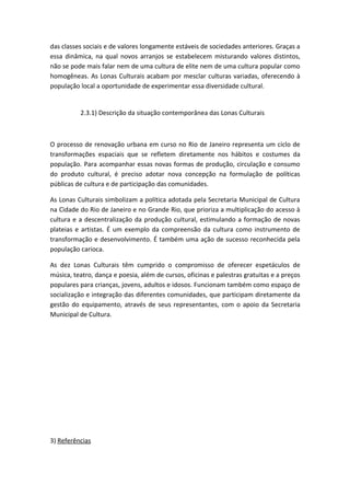 das classes sociais e de valores longamente estáveis de sociedades anteriores. Graças a
essa dinâmica, na qual novos arranjos se estabelecem misturando valores distintos,
não se pode mais falar nem de uma cultura de elite nem de uma cultura popular como
homogêneas. As Lonas Culturais acabam por mesclar culturas variadas, oferecendo à
população local a oportunidade de experimentar essa diversidade cultural.


          2.3.1) Descrição da situação contemporânea das Lonas Culturais



O processo de renovação urbana em curso no Rio de Janeiro representa um ciclo de
transformações espaciais que se refletem diretamente nos hábitos e costumes da
população. Para acompanhar essas novas formas de produção, circulação e consumo
do produto cultural, é preciso adotar nova concepção na formulação de políticas
públicas de cultura e de participação das comunidades.

As Lonas Culturais simbolizam a política adotada pela Secretaria Municipal de Cultura
na Cidade do Rio de Janeiro e no Grande Rio, que prioriza a multiplicação do acesso à
cultura e a descentralização da produção cultural, estimulando a formação de novas
plateias e artistas. É um exemplo da compreensão da cultura como instrumento de
transformação e desenvolvimento. É também uma ação de sucesso reconhecida pela
população carioca.

As dez Lonas Culturais têm cumprido o compromisso de oferecer espetáculos de
música, teatro, dança e poesia, além de cursos, oficinas e palestras gratuitas e a preços
populares para crianças, jovens, adultos e idosos. Funcionam também como espaço de
socialização e integração das diferentes comunidades, que participam diretamente da
gestão do equipamento, através de seus representantes, com o apoio da Secretaria
Municipal de Cultura.




3) Referências
 