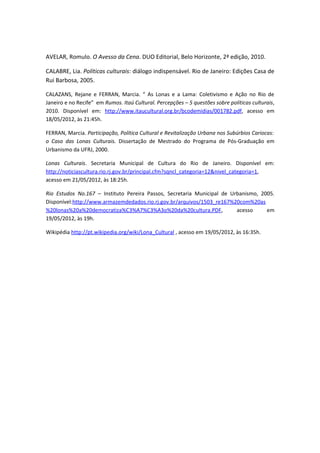 AVELAR, Romulo. O Avesso da Cena. DUO Editorial, Belo Horizonte, 2ª edição, 2010.

CALABRE, Lia. Políticas culturais: diálogo indispensável. Rio de Janeiro: Edições Casa de
Rui Barbosa, 2005.

CALAZANS, Rejane e FERRAN, Marcia. “ As Lonas e a Lama: Coletivismo e Ação no Rio de
Janeiro e no Recife” em Rumos. Itaú Cultural. Percepções – 5 questões sobre políticas culturais,
2010. Disponível em: http://www.itaucultural.org.br/bcodemidias/001782.pdf, acesso em
18/05/2012, às 21:45h.

FERRAN, Marcia. Participação, Política Cultural e Revitalização Urbana nos Subúrbios Cariocas:
o Caso das Lonas Culturais. Dissertação de Mestrado do Programa de Pós-Graduação em
Urbanismo da UFRJ, 2000.

Lonas Culturais. Secretaria Municipal de Cultura do Rio de Janeiro. Disponível em:
http://noticiascultura.rio.rj.gov.br/principal.cfm?sqncl_categoria=12&nivel_categoria=1,
acesso em 21/05/2012, às 18:25h.

Rio Estudos No.167 – Instituto Pereira Passos, Secretaria Municipal de Urbanismo, 2005.
Disponível:http://www.armazemdedados.rio.rj.gov.br/arquivos/1503_re167%20com%20as
%20lonas%20a%20democratiza%C3%A7%C3%A3o%20da%20cultura.PDF,              acesso     em
19/05/2012, às 19h.

Wikipédia http://pt.wikipedia.org/wiki/Lona_Cultural , acesso em 19/05/2012, às 16:35h.
 