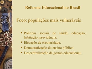 Reforma Educacional no Brasil Foco: populações mais vulneráveis Políticas sociais de saúde, educação, habitação, previdência. Elevação de escolaridade. Democratização do ensino público Descentralização da gestão educacional. 
