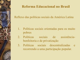 Reforma Educacional no Brasil Reflexo das políticas sociais da América Latina Políticas sociais orientadas para os muito pobres Políticas sociais de assistência-benfeitoria e de privatização Políticas sociais descentralizadas e recorrendo a uma participação popular. 