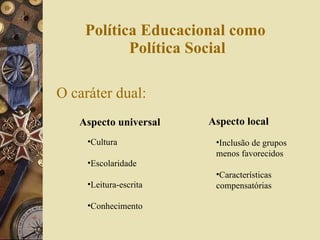 Política Educacional como  Política Social O caráter dual: Aspecto universal Aspecto local Cultura Escolaridade Leitura-escrita Conhecimento Inclusão de grupos menos favorecidos Características compensatórias  