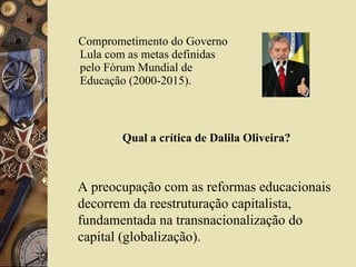 Comprometimento do Governo Lula com as metas definidas pelo Fórum Mundial de Educação (2000-2015). Qual a crítica de Dalila Oliveira? A preocupação com as reformas educacionais decorrem da reestruturação capitalista, fundamentada na transnacionalização do capital (globalização). 