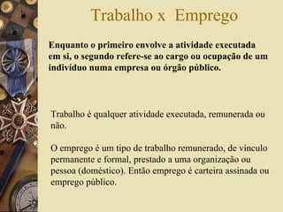 Trabalho x  Emprego Enquanto o primeiro envolve a atividade executada em si, o segundo refere-se ao cargo ou ocupação de um indivíduo numa empresa ou órgão público.  Trabalho é qualquer atividade executada, remunerada ou não.  O emprego é um tipo de trabalho remunerado, de vínculo permanente e formal, prestado a uma organização ou pessoa (doméstico). Então emprego é carteira assinada ou emprego público.  