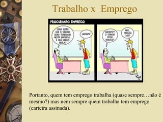 Trabalho x  Emprego Portanto, quem tem emprego trabalha (quase sempre…não é mesmo?) mas nem sempre quem trabalha tem emprego (carteira assinada).   