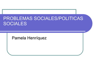 PROBLEMAS SOCIALES/POLITICAS SOCIALES Pamela Henríquez 
