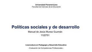 Políticas sociales y de desarrollo
Manuel de Jesús Munez Guzmán
1122751
Licenciatura en Pedagogía y Desarrollo Educativo
- Evaluación de Competencias Profesionales -
Universidad Panamericana
Facultad de Ciencias de la Educación
 