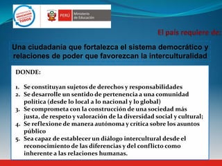 Una ciudadanía que fortalezca el sistema democrático y
relaciones de poder que favorezcan la interculturalidad
DONDE:
1. Se constituyan sujetos de derechos y responsabilidades
2. Se desarrolle un sentido de pertenencia a una comunidad
política (desde lo local a lo nacional y lo global)
3. Se comprometa con la construcción de una sociedad más
justa, de respeto y valoración de la diversidad social y cultural;
4. Se reflexione de manera autónoma y crítica sobre los asuntos
público
5. Sea capaz de establecer un diálogo intercultural desde el
reconocimiento de las diferencias y del conflicto como
inherente a las relaciones humanas.
 