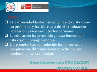  Esta diversidad históricamente ha sido vista como
un problema, y ha sido causa de discriminación
, exclusión y racismo entre los peruanos.
 La educación ha permitido y hasta fomentado
esta visión homogenizadora.
 Las escuelas han reproducido los patrones de
marginación, discriminación y exclusión que
predominan en la sociedad.
Pero…
 