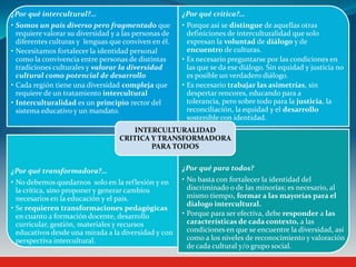 ¿Por qué intercultural?…
• Somos un país diverso pero fragmentado que
requiere valorar su diversidad y a las personas de
diferentes culturas y lenguas que conviven en él.
• Necesitamos fortalecer la identidad personal
como la convivencia entre personas de distintas
tradiciones culturales y valorar la diversidad
cultural como potencial de desarrollo
• Cada región tiene una diversidad compleja que
requiere de un tratamiento intercultural
• Interculturalidad es un principio rector del
sistema educativo y un mandato.
¿Por qué crítica?…
• Porque así se distingue de aquellas otras
definiciones de interculturalidad que solo
expresan la voluntad de diálogo y de
encuentro de culturas.
• Es necesario preguntarse por las condiciones en
las que se da ese diálogo. Sin equidad y justicia no
es posible un verdadero diálogo.
• Es necesario trabajar las asimetrías, sin
despertar rencores, educando para a
tolerancia, pero sobre todo para la justicia, la
reconciliación, la equidad y el desarrollo
sostenible con identidad.
¿Por qué transformadora?…
• No debemos quedarnos solo en la reflexión y en
la crítica, sino proponer y generar cambios
necesarios en la educación y el país.
• Se requieren transformaciones pedagógicas
en cuanto a formación docente, desarrollo
curricular, gestión, materiales y recursos
educativos desde una mirada a la diversidad y con
perspectiva intercultural.
¿Por qué para todos?
• No basta con fortalecer la identidad del
discriminado o de las minorías; es necesario, al
mismo tiempo, formar a las mayorías para el
dialogo intercultural.
• Porque para ser efectiva, debe responder a las
características de cada contexto, a las
condiciones en que se encuentre la diversidad, así
como a los niveles de reconocimiento y valoración
de cada cultural y/o grupo social.
INTERCULTURALIDAD
CRITICA Y TRANSFORMADORA
PARA TODOS
 