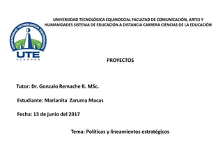 UNIVERSIDAD TECNOLÓGICA EQUINOCCIAL FACULTAD DE COMUNICACIÓN, ARTES Y
HUMANIDADES SISTEMA DE EDUCACIÓN A DISTANCIA CARRERA CIENCIAS DE LA EDUCACIÓN
Tutor: Dr. Gonzalo Remache B. MSc.
PROYECTOS
Estudiante: Marianita Zaruma Macas
Tema: Políticas y lineamientos estratégicos
Fecha: 13 de junio del 2017
 