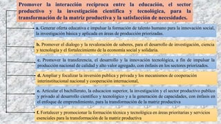 Promover la interacción recíproca entre la educación, el sector
productivo y la investigación científica y tecnológica, para la
transformación de la matriz productiva y la satisfacción de necesidades.
a. Generar oferta educativa e impulsar la formación de talento humano para la innovación social,
la investigación básica y aplicada en áreas de producción priorizadas.
b. Promover el dialogo y la revaloración de saberes, para el desarrollo de investigación, ciencia
y tecnología y el fortalecimiento de la economía social y solidaria.
c. Promover la transferencia, el desarrollo y la innovación tecnológica, a fin de impulsar la
producción nacional de calidad y alto valor agregado, con énfasis en los sectores priorizados.
d. Ampliar y focalizar la inversión publica y privada y los mecanismos de cooperación
interinstitucional nacional y cooperación internacional,
e. Articular el bachillerato, la educacion superior, la investigación y el sector productivo publico
y privado al desarrollo científico y tecnológico y a la generación de capacidades, con énfasis en
el enfoque de emprendimiento, para la transformación de la matriz productiva
f. Fortalecer y promocionar la formación técnica y tecnológica en áreas prioritarias y servicios
esenciales para la transformación de la matriz productiva
 