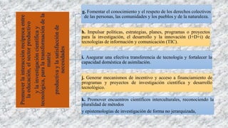 Promoverlainteracciónrecíprocaentre
laeducación,elsectorproductivo
ylainvestigacióncientíficay
tecnológica,paralatransformacióndela
matriz
productivaylasatisfacciónde
necesidades
g. Fomentar el conocimiento y el respeto de los derechos colectivos
de las personas, las comunidades y los pueblos y de la naturaleza.
h. Impulsar políticas, estrategias, planes, programas o proyectos
para la investigación, el desarrollo y la innovación (I+D+i) de
tecnologías de información y comunicación (TIC).
i. Asegurar una efectiva transferencia de tecnología y fortalecer la
capacidad doméstica de asimilación.
j. Generar mecanismos de incentivo y acceso a financiamiento de
programas y proyectos de investigación científica y desarrollo
tecnológico.
k. Promover encuentros científicos interculturales, reconociendo la
pluralidad de métodos
y epistemologías de investigación de forma no jerarquizada,
 