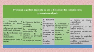Promover la gestión adecuada de uso y difusión de los conocimientos
generados en el país
a. Desarrollar y
fortalecer un marco
normativo
soberano de propiedad
intelectual, utilizando
las flexibilidades que
otorgan los
instrumentos
internacionales sobre la
materia.
b. Fomentar, facilitar y
tecnificar la
promoción,
la protección, la
preservación y la
difusión de los
derechos de propiedad
intelectual
de la creación nacional.
c. Fortalecer
los
mecanismos
de regulación
y
control que
garanticen los
derechos de
autor
y los
derechos
conexos.
d. Fortalecer la
institucionalidad
de la propiedad
intelectual, de
forma que
responda a
intereses
colectivos.
e. Generar un sistema
especializado de
protección
y preservación de los
saberes diversos,
que garantice los derechos
colectivos e
individuales de propiedad
intelectual de los
pueblos, comunidades y
nacionalidades.
 