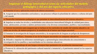 Impulsar el diálogo intercultural como eje articulador del modelo
pedagógico y del uso del espacio educativo
a. Fomentar el uso y aplicación creativa de saberes ancestrales.
b. Asegurar que los contenidos curriculares y sus procesos reflejen la pluralidad de saberes y culturas del país
y del mundo
c. Desarrollar instrumentos pedagógicos que permitan la interculturalizacion del sistema educativo.
d. Impulsar en todos los niveles y modalidades una educacion intercultural bilingüe de calidad para ninos,
ninas, adolescentes, jovenes y adultos pertenecientes a las diversas comunidades, pueblos y nacionalidades.
e. Generar mecanismos para asegurar que se incluya en los currículos de estudio del sistema educativo, en
todos sus niveles, de manera progresiva, la enseñanza de al menos una lengua ancestral.
f. Fomentar la investigación de lenguas ancestrales y la recuperación de lenguas en peligro de desaparecer.
g. Fortalecer, visibilizar y fomentar el uso de las lenguas ancestrales en campanas educativas.
h. Difundir e impulsar las diferentes metodologías y epistemologías interculturales de conocimiento e
investigación de los pueblos y nacionalidades en los sistemas educativos
i. Promover el aprendizaje de una lengua extranjera bajo parámetros de acreditación internacional.
j. Promover la valoración del patrimonio cultural material e inmaterial y el patrimonio natural en los espacios
educativos.
 