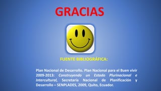 GRACIAS
FUENTE BIBLIOGRÁFICA:
Plan Nacional de Desarrollo. Plan Nacional para el Buen vivir
2009-2013: Construyendo un Estado Plurinacional e
Intercultural, Secretaría Nacional de Planificación y
Desarrollo – SENPLADES, 2009, Quito, Ecuador.
 
