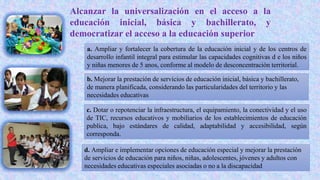 Alcanzar la universalización en el acceso a la
educación inicial, básica y bachillerato, y
democratizar el acceso a la educación superior
a. Ampliar y fortalecer la cobertura de la educación inicial y de los centros de
desarrollo infantil integral para estimular las capacidades cognitivas d e los niños
y niñas menores de 5 anos, conforme al modelo de desconcentración territorial.
b. Mejorar la prestación de servicios de educación inicial, básica y bachillerato,
de manera planificada, considerando las particularidades del territorio y las
necesidades educativas
c. Dotar o repotenciar la infraestructura, el equipamiento, la conectividad y el uso
de TIC, recursos educativos y mobiliarios de los establecimientos de educación
publica, bajo estándares de calidad, adaptabilidad y accesibilidad, según
corresponda.
d. Ampliar e implementar opciones de educación especial y mejorar la prestación
de servicios de educación para niños, niñas, adolescentes, jóvenes y adultos con
necesidades educativas especiales asociadas o no a la discapacidad
 