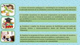 e. Generar mecanismos pedagógicos y metodológicos de enseñanza que promuevan
la adecuada transición de los estudiantes a través los diferentes niveles de educacion.
f. Consolidar mecanismos de educacion compensatoria con programas sostenidos
de primaria acelerada y formación secundaria con modalidades semi presenciales,
que posibiliten su acceso a la formación profesional y/o permitan la reinserción al
sistema educativo.
g. Fortalecer y ampliar las diversas opciones de bachillerato general unificado
(ciencias, técnico y técnico-productivo) dentro del Sistema Nacional de
Educacion.
h. Impulsar los programas de becas, ayudas económicas y otros tipos de incentivos
dentro de los establecimientos educativos (públicos y particulares), como
mecanismo para promover el acceso, la permanencia y la reinserción de la
población prioritaria y/o en condición de vulnerabilidad.
 