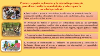 Promover espacios no formales y de educación permanente
para el intercambio de conocimientos y saberes para la
sociedad aprendiente
a. Democratizar el acceso al conocimiento, fortaleciendo los acervos de datos, la
información científica y los saberes diversos en todos sus formatos, desde espacios
físicos y virtuales de libre acceso
b. Promover los hábitos y espacios de lectoescritura fuera de las actividades
escolarizadas, con énfasis en niños, niñas y adolescentes, como un mecanismo cultural
de transmisión y generación de conocimientos en los hogares, espacios públicos y redes
de lectura familiares y comunitarias.
c. Promover la oferta de educacion continua de calidad en diversas áreas para la
realización personal, recreación, mas allá de los ámbitos laborales y productivos.
d. Garantizar el cumplimiento de estándares de construcción y adecuación de
facilidades físicas para el acceso a personas con discapacidad y/o necesidades
especiales en los espacios no formales
 