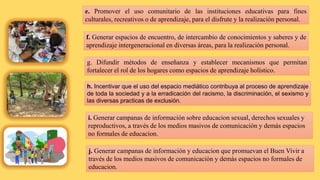 e. Promover el uso comunitario de las instituciones educativas para fines
culturales, recreativos o de aprendizaje, para el disfrute y la realización personal.
f. Generar espacios de encuentro, de intercambio de conocimientos y saberes y de
aprendizaje intergeneracional en diversas áreas, para la realización personal.
g. Difundir métodos de enseñanza y establecer mecanismos que permitan
fortalecer el rol de los hogares como espacios de aprendizaje holístico.
h. Incentivar que el uso del espacio mediático contribuya al proceso de aprendizaje
de toda la sociedad y a la erradicación del racismo, la discriminación, el sexismo y
las diversas practicas de exclusión.
i. Generar campanas de información sobre educacion sexual, derechos sexuales y
reproductivos, a través de los medios masivos de comunicación y demás espacios
no formales de educacion.
j. Generar campanas de información y educacion que promuevan el Buen Vivir a
través de los medios masivos de comunicación y demás espacios no formales de
educacion.
 