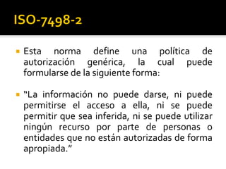  Esta norma define una política de
autorización genérica, la cual puede
formularse de la siguiente forma:
 “La información no puede darse, ni puede
permitirse el acceso a ella, ni se puede
permitir que sea inferida, ni se puede utilizar
ningún recurso por parte de personas o
entidades que no están autorizadas de forma
apropiada.”
 