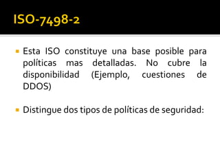  Esta ISO constituye una base posible para
políticas mas detalladas. No cubre la
disponibilidad (Ejemplo, cuestiones de
DDOS)
 Distingue dos tipos de políticas de seguridad:
 