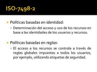  Políticas basadas en identidad:
 Determinación del acceso y uso de los recursos en
base a las identidades de los usuarios y recursos.
 Políticas basadas en reglas:
 El acceso a los recursos se controla a través de
reglas globales impuestas a todos los usuarios,
por ejemplo, utilizando etiquetas de seguridad.
 