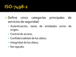  Define cinco categorías principales de
servicios de seguridad:
 Autenticación, tanto de entidades como de
origen.
 Control de acceso.
 Confidencialidad de los datos.
 Integridad de los datos.
 No repudio
 
