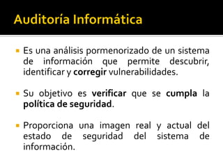  Es una análisis pormenorizado de un sistema
de información que permite descubrir,
identificar y corregir vulnerabilidades.
 Su objetivo es verificar que se cumpla la
política de seguridad.
 Proporciona una imagen real y actual del
estado de seguridad del sistema de
información.
 