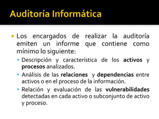  Los encargados de realizar la auditoría
emiten un informe que contiene como
mínimo lo siguiente:
 Descripción y característica de los activos y
procesos analizados.
 Análisis de las relaciones y dependencias entre
activos o en el proceso de la información.
 Relación y evaluación de las vulnerabilidades
detectadas en cada activo o subconjunto de activo
y proceso.
 