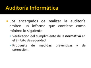  Los encargados de realizar la auditoría
emiten un informe que contiene como
mínimo lo siguiente:
 Verificación del cumplimiento de la normativa en
el ámbito de seguridad.
 Propuesta de medidas preventivas y de
corrección.
 