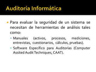 Para evaluar la seguridad de un sistema se
necesitan de herramientas de análisis tales
como:
 Manuales (activos, procesos, mediciones,
entrevistas, cuestionarios, cálculos, pruebas).
 Software Específico para Auditorías (Computer
Assited AuditTechniques, CAAT).
 