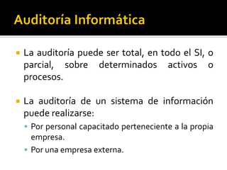  La auditoría puede ser total, en todo el SI, o
parcial, sobre determinados activos o
procesos.
 La auditoría de un sistema de información
puede realizarse:
 Por personal capacitado perteneciente a la propia
empresa.
 Por una empresa externa.
 