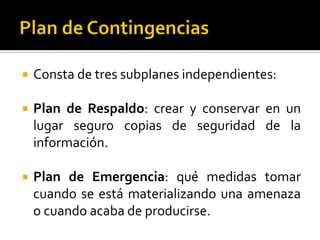  Consta de tres subplanes independientes:
 Plan de Respaldo: crear y conservar en un
lugar seguro copias de seguridad de la
información.
 Plan de Emergencia: qué medidas tomar
cuando se está materializando una amenaza
o cuando acaba de producirse.
 