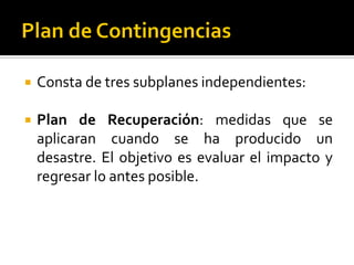  Consta de tres subplanes independientes:
 Plan de Recuperación: medidas que se
aplicaran cuando se ha producido un
desastre. El objetivo es evaluar el impacto y
regresar lo antes posible.
 