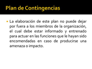  La elaboración de este plan no puede dejar
por fuera a los miembros de la organización,
el cual debe estar informado y entrenado
para actuar en las funciones que le hayan sido
encomendadas en caso de producirse una
amenaza o impacto.
 