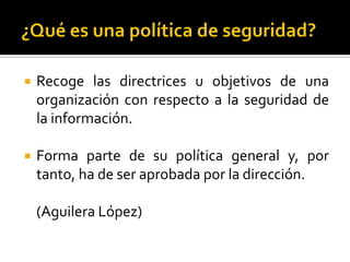  Recoge las directrices u objetivos de una
organización con respecto a la seguridad de
la información.
 Forma parte de su política general y, por
tanto, ha de ser aprobada por la dirección.
(Aguilera López)
 