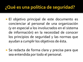  El objetivo principal de este documento es
concienciar al personal de una organización
(y en especial a los involucrados en el sistema
de información) en la necesidad de conocer
los principios de seguridad y las normas que
ayudan a cumplir los objetivos de ésta.
 Se redacta de forma clara y precisa para que
sea entendida por todo el personal.
 