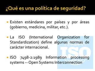  Existen estándares por países y por áreas
(gobierno, medicina, militar, etc.).
 La ISO (International Organization for
Standardization) define algunas normas de
carácter internacional.
 ISO 7498-2:1989 Information processing
systems -- Open Systems Interconnection
 