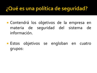  Contendrá los objetivos de la empresa en
materia de seguridad del sistema de
información.
 Estos objetivos se engloban en cuatro
grupos:
 
