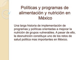 Políticas y programas de
alimentación y nutrición en
México
Una larga historia de implementación de
programas y políticas orientadas a mejorar la
nutrición de grupos vulnerables. A pesar de ello,
la desnutrición constituye uno de los retos de
salud política mas importantes en México.
 