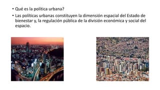 • Qué es la política urbana?
• Las políticas urbanas constituyen la dimensión espacial del Estado de
bienestar y, la regul...