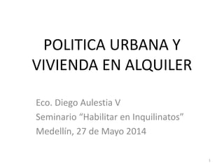 POLITICA URBANA Y
VIVIENDA EN ALQUILER
Eco. Diego Aulestia V
Seminario “Habilitar en Inquilinatos”
Medellín, 27 de Mayo 2014
1
 