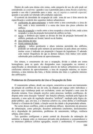 Dentro de cada uma destas oito zonas, cada categoria de uso do solo pode ser
considerada: a) conforme: quando o uso é permitido para a zona; b) não conforme,
quando o uso não é permitido para a zona ou; c) sujeita a controle especial,
quando o uso pode ser tolerado sob condições especiais.
   O controle da densidade de ocupação de cada zona de uso é feito através da
especificação e controle dos seguintes índices urbanísticos:
   a) coeficiente de aproveitamento: a razão entre a área construída e a área do
       lote, onde a área construída é a soma das áreas dos pisos cobertos do
       edifício;
   b) taxa de ocupação: a razão entre a área ocupada e a área do lote, onde a área
       ocupada é a área da projeção horizontal do edifício no lote;
   c) recuo: a distância que separa as divisas do lote da projeção horizontal do
       edifício, podendo ser frontal, lateral ou de fundos;
   d) área mínima do lote;
   e) frente mínima do lote;
   f) gabarito : indica geralmente a altura máxima permitida dos edifícios,
       podendo ser indicado pelo número de pavimentos ou pela altura em metros;
       muitas vezes é indicado em proporção à largura do logradouro. É adotado
       com menor frequência do q os demais índices. Este índice vem sendo
                                       ue
       substituído pelo coeficiente de aproveitamento.

   Em síntese, o zoneamento de uso e ocupação, divide a cidade em zonas
homogêneas, para as quais são designados usos (segregados ou mistos) e
especificadas as densidades de ocupação através de índices urbanísticos como o
coeficiente máximo de aproveitamento, a taxa de ocupação máxima, os recuos
mínimos, a área mínima dos lotes, a frente mínima dos lotes e o gabarito máximo
das edificações.

Problemas do Zoneamento de Uso e Ocupação do Solo

    O zoneamento urbano, desde sua origem, caracteriza-se como um instrumento
de solução de conflitos de uso do solo, na disputa por espaço entre indivíduos e
empresas cuja vizinhança pode ser excludente, como um hospital e uma casa de
diversão noturna. Essa situação envolve outro processo, também conflituoso, de
disputa entre uma alocação “natural” das funções urbanas, mediada pela lógica do
mercado, e uma ação de regulação alocativa “artificial”, mediado pela lógica do
poder público, que, em tese, é o interesse coletivo ou, como define a Constituição
Federal e o Estatuto da Cidade, a função social da cidade e da propriedade urbana.
    No cerne desses conflitos, estão os problemas difusos decorrentes do processo
de urbanização, como poluição, desastres ambientais (enchentes, deslizamentos
etc.), degradação do patrimônio, problemas de saneamento, tráfego, violência
urbana, entre outros.
    Tais questões configuram o ponto central da discussão da ordenação do
território: a disputa entre os interesses privados (de produtores e consumidores) e
os interesses públicos (efeitos agregados, sociais e ambientais). O zoneamento
                                                                              104
 