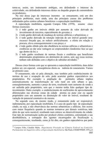 torna-se, assim, um instrumento ambíguo, ora defendendo o interesse da
coletividade, ora defendendo interesses destes ou daqueles grupos de consumidores
ou produtores.
   Na raiz desse jogo de interesses inerentes ao zoneamento, está um dos
principais problemas, mais ainda, uma das principais causas dos problemas
enfrentados pelos centros urbanos brasileiros: a especulação imobiliária.
   A especulação imobiliária, segundo Campos Filho (1978), assume cinco
formas essenciais:
   1) é todo ganho em imóveis obtido por aumento de valor derivado do
        investimento de terceiros, especialmente do governo; e
   2) é todo ganho derivado de mudança de normas edilícias e urbanísticas; e
   3) é todo ganho derivado da retenção indevida de um imóvel gerando uma
        escassez forçada que, ao reduzir artificialmente a oferta em relação à
        procura, eleva consequentemente o seu preço; e
   4) é todo ganho obtido pela não obediência às normas edilícias e urbanísticas e
        creditícias ao dar uma vantagem ao empreendedor clandestino face ao que
        age dentro da lei; e
   5) é todo ganho resultante de normas fiscais e creditícias que beneficiam
        determinados proprietários em detrimento de outros, sem que essas normas
        tenham sido definidas com o objetivo de subsidiar atividades.54

    Dessas cinco formas com que se apresenta a especulação imobiliária, duas delas
podem ser, em especial, conseqüências direta ou indireta do zoneamento. Vamos
ao primeiro caso.
    O zoneamento, não só pela alteração, mas também pelo estabelecimento de
normas de uso e ocupação do solo, pode acarretar ganhos especulativos aos
proprietários. Por exemplo: a ampliação do             perímetro urbano implica
automaticamente na transformação de solo rural em solo urbano o que,
conseqüentemente, aumenta o preço da terra, resultando num aumento de renda a
ser auferida pelo proprietário, sem que o mesmo tenha feito qualquer tipo de
investimento. Outro exemplo: o estabelecimento de coeficientes de aproveitamento
diferenciados nas diversas zonas da cidade premia ou pune este ou aquele
proprietário com um aumento ou diminuição do valor do imóvel, resultante da
variação do potencial construtivo do mesmo.
    No segundo caso, do mesmo modo, o zoneamento pode ser responsável,
indiretamente, por especulação imobiliária. É o caso do quarto tipo de especulação
citado, ou seja, a não observância das normas urbanísticas e edilícias. Isto ocorre
com maior frequência quando as normas tornam-se por demais restritivas, indo
além do que seria razoável, resultando num entrave ao desenvolvimento da cidade.
Este tipo de normatização acaba por produzir efeitos contrários, estimulando a sua
desobediência, a corrupção dos agentes encarregados da fiscalização e,
consequentemente, resultando, como já foi dito, em ganhos especulativos por parte

54
  Campos Filho, Cândido Malta. Depoimento Prestado na Câmara Federal na Comissão
Parlamentar de Inquérito sobre a Especulação Imobiliária. São Paulo, COGRP/PMSP, 1978, p.6
                                                                                     105
 