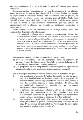 dos empreendedores. É a velha fórmula de criar dificuldades para vender
facilidades.
   Outra característica potencialmente perversa do zoneamento é sua eficácia
como instrumento de segregação socioespacial. É importante lembrar que quando
se dispõe sobre as atividades urbanas, está se dispondo sobre as pessoas, ou
melhor, sobre os grupos sociais que exercem estas atividades. Nada mais
"científico" para afastar a indesejável classe média baixa dos bairros mais nobres,
do que se proibir o "uso residencial multifamiliar" (ou seja, prédios de
apartamento), sob a alegação de proteção ao patrimônio paisagístico e
arquitetônico.
   Nesse sentido, valem as considerações de Villaça (1998) sobre esta
característica do zoneamento urbano, que:
         ... é elaborado tendo em vista a solução de problemas dos bairros das
         classes média e acima da média e o atendimento a requisitos e padrões
         urbanísticos dessas classes. O conflito entre usos, um problema menor
         para nos bairros populares, é uma questão central nos zoneamentos
         convencionais.(...) Tais leis são voltadas para solucionar problemas de
         aparência e cumprir os requisitos das burguesias; nos bairros populares,
         quando existem são extremamente permissivas (como exige o mercado),
         portanto inócuas.


   Feitas essas considerações, duas questões devem ser colocadas:
   1) Pode o zoneamento ser um instrumento eficaz na ordenação do
       desenvolvimento das funções sociais da cidade e garantia do bem-estar de
       seus habitantes, como reza a Constituição Federal?
   2) Até que ponto é possível compatibilizar os interesses públicos e privados no
       zoneamento urbano, sem a submissão dos primeiros aos segundos?

   Tais questões podem ser respondidas de maneira positiva, na medida em que:
   I.      seja abandonado o conceito de "cidade funcional", ou seja, de que a
           cada parte da cidade deva ser destinada uma função. A segregação de
           atividades urbanas só deve ser justificada em situações limite, como é o
           caso das indústrias nocivas, e outras atividades de reconhecida
           incompatibilidade ambiental e sanitária ou que demandem
           infraestrutura urbana diferenciada;
   II.     a definição das densidades urbanas , através da limitação dos
           coeficientes de aproveitamento e dos gabaritos, seja feita
           exclusivamente com base na capacidade de suporte dos equipamentos
           sociais e urbanos existentes e as limitações de ordem ambiental;
   III.    haja transparência e participação da sociedade civil no planejamento da
           ordenação territorial. A própria Constituição Federal estabelece em seu
           artigo 29, inciso X, a obrigatoriedade da "cooperação das associações
           representativas no planejamento municipal".

                                                                              106
 
