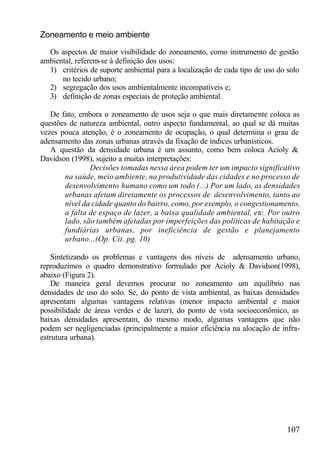 Zoneamento e meio ambiente

  Os aspectos de maior visibilidade do zoneamento, como instrumento de gestão
ambiental, referem-se à definição dos usos:
  1) critérios de suporte ambiental para a localização de cada tipo de uso do solo
      no tecido urbano;
  2) segregação dos usos ambientalmente incompatíveis e;
  3) definição de zonas especiais de proteção ambiental.

   De fato, embora o zoneamento de usos seja o que mais diretamente coloca as
questões de natureza ambiental, outro aspecto fundamental, ao qual se dá muitas
vezes pouca atenção, é o zoneamento de ocupação, o qual determina o grau de
adensamento das zonas urbanas através da fixação de índices urbanísticos.
   A questão da densidade urbana é um assunto, como bem coloca Acioly &
Davidson (1998), sujeito a muitas interpretações:
               Decisões tomadas nessa área podem ter um impacto significativo
       na saúde, meio ambiente, na produtividade das cidades e no processo de
       desenvolvimento humano como um todo (...) Por um lado, as densidades
       urbanas afetam diretamente os processos de desenvolvimento, tanto ao
       nível da cidade quanto do bairro, como, por exemplo, o congestionamento,
       a falta de espaço de lazer, a baixa qualidade ambiental, etc. Por outro
       lado, são também afetadas por imperfeições das políticas de habitação e
       fundiárias urbanas, por ineficiência de gestão e planejamento
       urbano...(Op. Cit. pg. 10)

    Sintetizando os problemas e vantagens dos níveis de adensamento urbano,
reproduzimos o quadro demonstrativo formulado por Acioly & Davidson(1998),
abaixo (Figura 2).
    De maneira geral devemos procurar no zoneamento um equilíbrio nas
densidades de uso do solo. Se, do ponto de vista ambiental, as baixas densidades
apresentam algumas vantagens relativas (menor impacto ambiental e maior
possibilidade de áreas verdes e de lazer), do ponto de vista socioeconômico, as
baixas densidades apresentam, do mesmo modo, algumas vantagens que não
podem ser negligenciadas (principalmente a maior eficiência na alocação de infra-
estrutura urbana).




                                                                              107
 