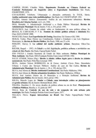 CAMPOS FILHO, Cândido Malta. Depoimento Prestado na Câmara Federal na
Comissão Parlamentar de Inquérito sobre a Especulação Imobiliária. São Paulo,
COGRP/PMSP, 1978.
CAVALHEIRO, Felisberto. Urbanização e alterações ambientais. In TAUK, Sâmia.
Análise ambiental: uma visão multidisciplinar. São Paulo: Ed. UNESP/FAPESP. 1991.
CINTRA, Antonio Octávio. Zoneamento: Análise de um instrumento urbanístico. Revista
Brasileira de Ciências Sociais. vol.3, n.6, 1988.
DIAS, Reinaldo. A Administração Ambiental e o Poder Público Municipal. Revista de
Administração Municipal. Rio de Janeiro. V.42, n. 216, jul/set. 1995.
FRANCISCO, José. Estatuto da cidade: sobre os fundamentos de uma política urbana. In:
BRAGA, R; CARVALHO, P. F de. Estatuto da cidade: política urbana e cidadania. Rio
Claro: IGCE-UNESP. 2000.
MANCUSO, Franco. Las Experiências del Zoning, Barcelona: Ed. Gustavo Gili, 1980.
MUKAI, Toshio. Plano Diretor nas Constituições, Federal e Estaduais e nas Leis Orgânicas
Municipais, In. Revista de Direito Público, São Paulo, 1990, ano 23, n.94.
PERLOFF, Harvey S. La calidad del medio ambiente urbano. Barcelona: Oikos-Tau.
1973.
ROLNIK, Raquel – 1997; A Cidade e a lei: legislação, política urbana e territórios na
cidade de São Paulo. São Paulo, Fapesp/Studio Nobel.
SÃO PAULO ( Estado) Secretaria de Estado do Meio ambiente. Política Municipal de
Meio Ambiente. São Paulo: SMA/Fundação Prefeito Faria Lima-CEPAM. 1992.
SAULE JÚNIOR, Nelson (Org.) Direito à cidade: trilhas legais para o direito às cidades
sustentáveis. São Paulo: Pólis/Max Limonad. 1999.
SILVA, Antônio Nelson RODRIGUES da & Ferraz, Antônio Clovis Pinto. Densidades
Urbanas x Custos dos Serviços Públicos- Análise do caso de São Carlos. Revista de
Administração Municipal. Rio de Janeiro, v. 38, n. 199, abr/jun 1991.
SILVA, José Afonso da. Direito Ambiental Constitucional. São Paulo: Malheiros, 1994.
SILVA, José Afonso da. Direito urbanístico brasileiro. São Paulo: Malheiros, 1994(a).
SILVA, José Antônio Osório da. O Município e a Proteção Ambiental. Revista de
Administração Pública. Rio de Janeiro. 26(3), jul/set. 1992.
SOUZA, Marcelo Lopes de. Mudar a Cidade: uma introdução crítica ao planejamento
e à gestão urbanos. Rio de Janeiro: Bertrand Brasil. 2002.
TOLOSA, Hamilton C. Os novos desafios da política urbana na era do Real. Planejamento
e Políticas Públicas, Brasília, n. 15, junho de 1997.
VILLA, Bona de. Controle do uso do solo e da ocupação do solo urbano pelo
município. São Paulo, Fundação Prefeito Faria Lima-Cepam, 1977.
VILLAÇA, Flávio. Espaço intra-urbano no Brasil. São Paulo: Fapesp/Studio Nobel.
1998.




                                                                                   109
 