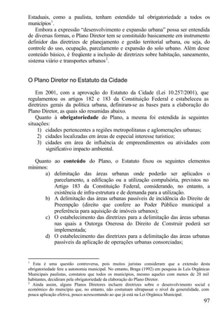 Estaduais, como a paulista, tenham estendido tal obrigatoriedade a todos os
municípios1 .
    Embora a expressão “desenvolvimento e expansão urbana” possa ser entendida
de diversas formas, o Plano Diretor tem se constituído basicamente em instrumento
definidor das diretrizes de planejamento e gestão territorial urbana, ou seja, do
controle do uso, ocupação, parcelamento e expansão do solo urbano. Além desse
conteúdo básico, é freqüente a inclusão de diretrizes sobre habitação, saneamento,
sistema viário e transportes urbanos 2 .


O Plano Diretor no Estatuto da Cidade

    Em 2001, com a aprovação do Estatuto da Cidade (Lei 10.257/2001), que
regulamentou os artigos 182 e 183 da Constituição Federal e estabeleceu as
diretrizes gerais da política urbana, definiram-se as bases para a elaboração do
Plano Diretor, as quais são resumidas abaixo.
    Quanto à obrigatoriedade do Plano, a mesma foi estendida às seguintes
situações:
     1) cidades pertencentes a regiões metropolitanas e aglomerações urbanas;
     2) cidades localizadas em áreas de especial interesse turístico;
     3) cidades em área de influência de empreendimentos ou atividades com
         significativo impacto ambiental.

   Quanto ao conteúdo do Plano, o Estatuto fixou os seguintes elementos
mínimos:
       a) delimitação das áreas urbanas onde poderão ser aplicados o
          parcelamento, a edificação ou a utilização compulsória, previstos no
          Artigo 183 da Constituição Federal, considerando, no entanto, a
          existência de infra-estrutura e de demanda para a utilização.
       b) A delimitação das áreas urbanas passíveis de incidência do Direito de
          Preempção (direito que confere ao Poder Público municipal a
          preferência para aquisição de imóveis urbanos);
       c) O estabelecimento das diretrizes para a delimitação das áreas urbanas
          nas quais a Outorga Onerosa do Direito de Construir poderá ser
          implementada;
       d) O estabelecimento das diretrizes para a delimitação das áreas urbanas
          passíveis da aplicação de operações urbanas consorciadas;


1
  Esta é uma questão controversa, pois muitos juristas consideram que a extensão desta
obrigatoriedade fere a autonomia municipal. No entanto, Braga (1992) em pesquisa às Leis Orgânicas
Municipais paulistas, constatou que todos os municípios, mesmo aqueles com menos de 20 mil
habitantes, decidiram pela obrigatoriedade da elaboração do Plano Diretor.
2
  Ainda assim, alguns Planos Diretores incluem diretrizes sobre o desenvolvimento social e
econômico do município que, no entanto, não costumam ultrapassar o nível da generalidade, com
pouca aplicação efetiva, pouco acrescentando ao que já está na Lei Orgânica Municipal.
                                                                                              97
 